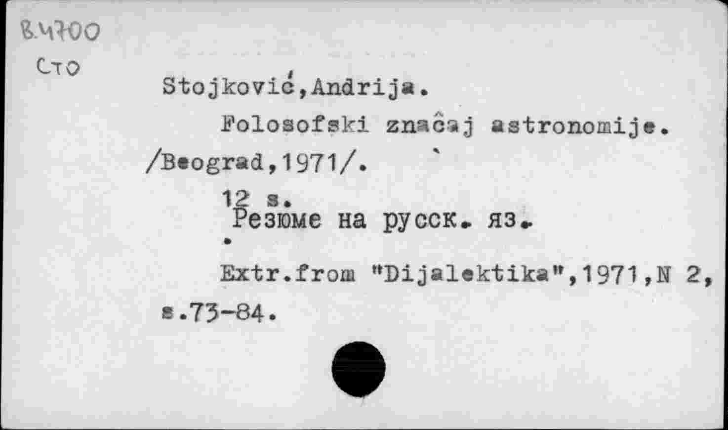 ﻿Ci о
Stojkovic,Andrija.
Jj'olosofski znacaj astronomije. /Beograd,1971/.
12 s.
Резюме на русск, яз»
Extr.froiu "Dijalektika", 1971 ,N 2, в.73-84.